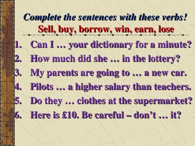 Complete the sentences with these verbs! Sell, buy, borrow, win, earn, lose Can I … your dictionary for a minute? How much did she … in the lottery? My parents are going to … a new car. Pilots … a higher salary than teachers. Do they … clothes at the supermarket? Here is £10. Be careful – don’t … it?