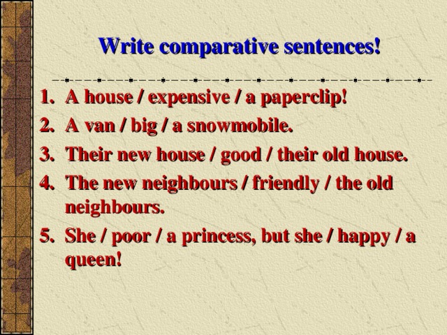 Write comparative sentences! A house / expensive / a paperclip! A van / big / a snowmobile. Their new house / good / their old house. The new neighbours / friendly / the old neighbours. She / poor / a princess, but she / happy / a queen!