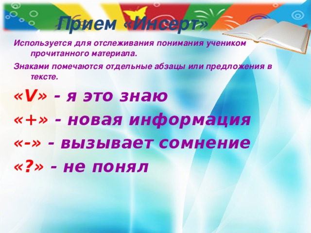 Прием «Инсерт» Используется для отслеживания понимания учеником прочитанного материала. Знаками помечаются отдельные абзацы или предложения в тексте. « V »  - я это знаю «+»  - новая информация «-» - вызывает сомнение «?»  - не понял