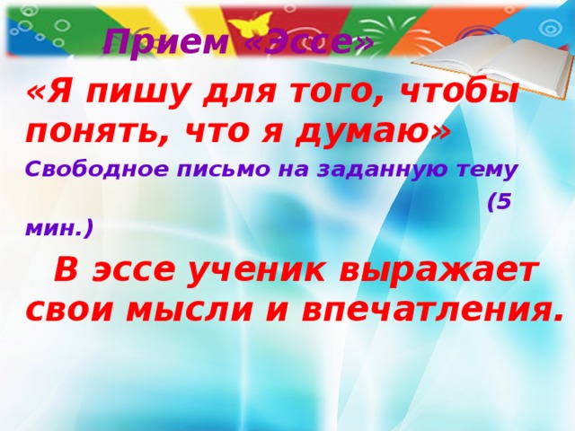 Прием «Эссе» «Я пишу для того, чтобы понять, что я думаю» Свободное письмо на заданную тему  (5 мин.)  В эссе ученик выражает свои мысли и впечатления.