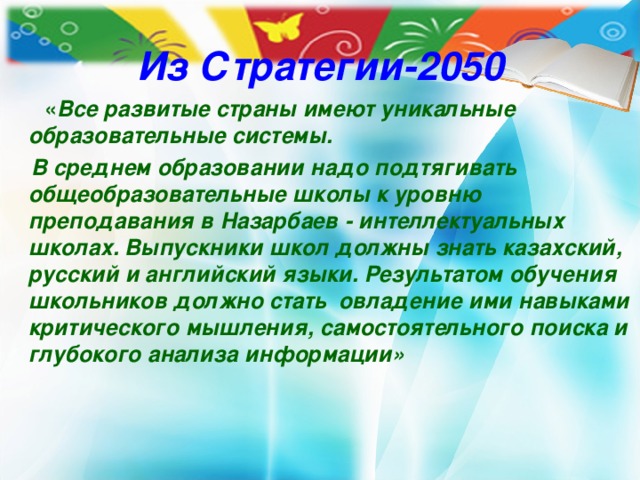 Из Стратегии-2050  « Все развитые страны имеют уникальные образовательные системы.  В среднем образовании надо подтягивать общеобразовательные школы к уровню преподавания в Назарбаев - интеллектуальных школах. Выпускники школ должны знать казахский, русский и английский языки. Результатом обучения школьников должно стать овладение ими навыками критического мышления, самостоятельного поиска и глубокого анализа информации»