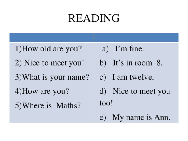 READING 1)How old are you? 2) Nice to meet you!  a) I’m fine. b) It’s in room 8. 3)What is your name? 4)How are you? с) I am twelve. d) Nice to meet you too! 5)Where is Maths? e) My name is Ann.