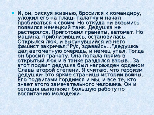 И, он, рискуя жизнью, бросился к командиру, уложил его на плащ- палатку и начал пробиваться к своим. Но откуда ни возьмись появился немецкий танк. Дедушка не растерялся. Приготовил гранаты, автомат. Но машина, приблизившись, остановилась. Открылся люк, и высунувшийся из него фашист закричал:”Рус, здавайсь…”дедушка дал автоматную очередь, и немец упал. Тогда он бросил гранату. Она попала прямо в открытый люк и в танке раздался взрыв…За этот подвиг дедушка был награжден орденом Славы второй степени. Я считаю, что героизм дедушки- это яркие страницы истории войны. Его подвигами гордимся и мы, и все те, кто знает этого замечательного человека. Он и сегодня выполняет большую работу по воспитанию молодежи.