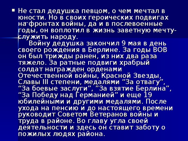 Не стал дедушка певцом, о чем мечтал в юности. Но в своих героических подвигах на фронтах войны, да и в послевоенные годы, он воплотил в жизнь заветную мечту- служить народу.  Войну дедушка закончил 9 мая в день своего рождения в Берлине. За годы ВОВ он был трижды ранен, из них два раза тяжело. За ратные подвиги храбрый солдат награжден орденами Отечественной войны, Красной Звезды, Славы III степени, медалями “За отвагу”, “За боевые заслуги”, ”За взятие Берлина”, “За Победу над Германией” и еще 19 юбилейными и другими медалями. После ухода на пенсию и до настоящего времени руководит Советом Ветеранов войны и труда в районе. Во главу угла своей деятельности и здесь он ставит заботу о пожилых людях района.