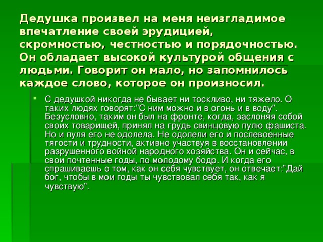 Дедушка произвел на меня неизгладимое впечатление своей эрудицией, скромностью, честностью и порядочностью. Он обладает высокой культурой общения с людьми. Говорит он мало, но запомнилось каждое слово, которое он произносил.