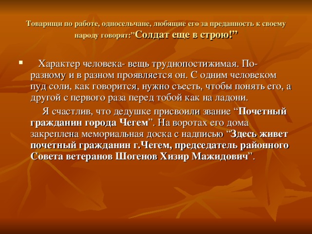 Товарищи по работе, односельчане, любящие его за преданность к своему народу говорят:” Солдат еще в строю!”  Характер человека- вещь труднопостижимая. По-разному и в разном проявляется он. С одним человеком пуд соли, как говорится, нужно съесть, чтобы понять его, а другой с первого раза перед тобой как на ладони.  Я счастлив, что дедушке присвоили звание “ Почетный гражданин  города Чегем ”. На воротах его дома закреплена мемориальная доска с надписью “ Здесь живет почетный гражданин г.Чегем, председатель районного Совета ветеранов Шогенов Хизир Мажидович ”.