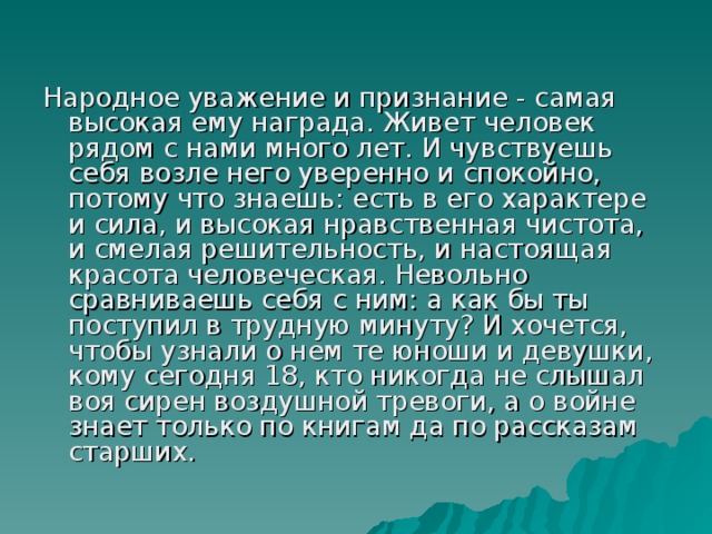 Народное уважение и признание - самая высокая ему награда. Живет человек рядом с нами много лет. И чувствуешь себя возле него уверенно и спокойно, потому что знаешь: есть в его характере и сила, и высокая нравственная чистота, и смелая решительность, и настоящая красота человеческая. Невольно сравниваешь себя с ним: а как бы ты поступил в трудную минуту? И хочется, чтобы узнали о нем те юноши и девушки, кому сегодня 18, кто никогда не слышал воя сирен воздушной тревоги, а о войне знает только по книгам да по рассказам старших.