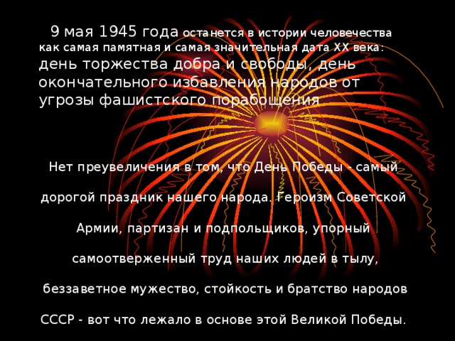 9 мая 1945 года останется в истории человечества как самая памятная и самая значительная дата ХХ века: день торжества добра и свободы, день окончательного избавления народов от угрозы фашистского порабощения Нет преувеличения в том, что День Победы - самый дорогой праздник нашего народа. Героизм Советской Армии, партизан и подпольщиков, упорный самоотверженный труд наших людей в тылу,  беззаветное мужество, стойкость и братство народов СССР - вот что лежало в основе этой Великой Победы.