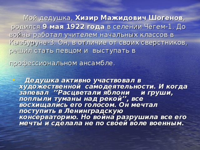 Мой дедушка, Хизир Мажидович Шогенов ,  родился 9 мая 1922 года в селении Чегем-1. До войны работал учителем начальных классов в Кызбуруне-3. Он, в отличие от своих сверстников, решил стать певцом и выступать в профессиональном ансамбле.