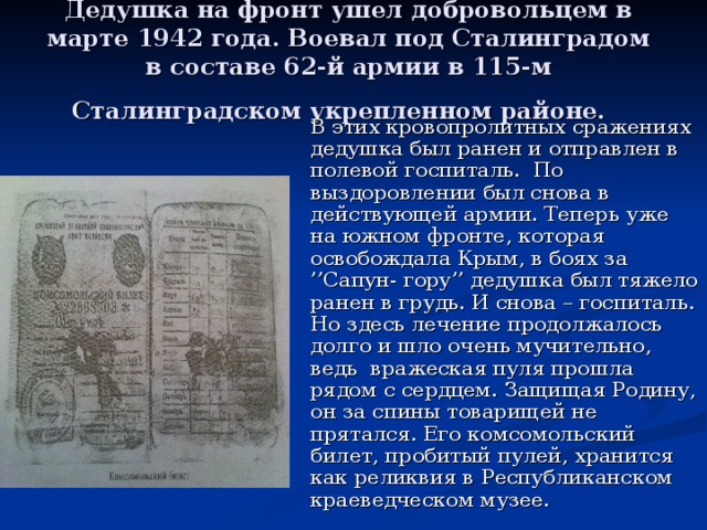 Дедушка на фронт ушел добровольцем в марте 1942 года. Воевал под Сталинградом в составе 62-й армии в 115-м Сталинградском укрепленном районе.   В этих кровопролитных сражениях дедушка был ранен и отправлен в полевой госпиталь. По выздоровлении был снова в действующей армии. Теперь уже на южном фронте, которая освобождала Крым, в боях за ’’Сапун- гору’’ дедушка был тяжело ранен в грудь. И снова – госпиталь. Но здесь лечение продолжалось долго и шло очень мучительно, ведь вражеская пуля прошла рядом с сердцем. Защищая Родину, он за спины товарищей не прятался. Его комсомольский билет, пробитый пулей, хранится как реликвия в Республиканском краеведческом музее.