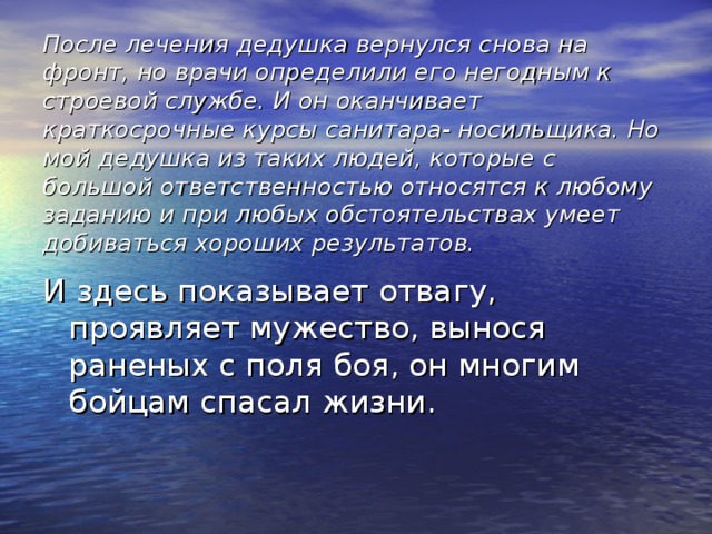 После лечения дедушка вернулся снова на фронт, но врачи определили его негодным к строевой службе. И он оканчивает краткосрочные курсы санитара- носильщика. Но мой дедушка из таких людей, которые с большой ответственностью относятся к любому заданию и при любых обстоятельствах умеет добиваться хороших результатов. И здесь показывает отвагу, проявляет мужество, вынося раненых с поля боя, он многим бойцам спасал жизни.