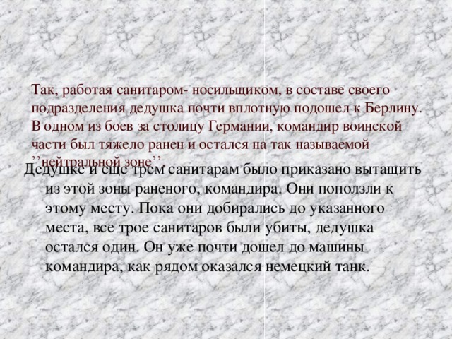 Так, работая санитаром- носильщиком, в составе своего подразделения дедушка почти вплотную подошел к Берлину. В одном из боев за столицу Германии, командир воинской части был тяжело ранен и остался на так называемой ’’нейтральной зоне’’.   Дедушке и еще трем санитарам было приказано вытащить из этой зоны раненого, командира. Они поползли к этому месту. Пока они добирались до указанного места, все трое санитаров были убиты, дедушка остался один. Он уже почти дошел до машины командира, как рядом оказался немецкий танк.