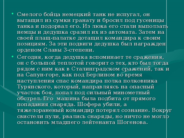 Смелого бойца немецкий танк не испугал, он вытащил из сумки гранату и бросил под гусеницы танка и подорвал его. Из люка его стали выползать немцы и дедушка сразил их из автомата. Затем на своей плащ-палатке дотащил командира к своим позициям. За эти подвиги дедушка был награжден орденом Славы 3-степени. Сегодня, когда дедушка вспоминает те сражения, он с большой теплотой говорит о тех, кто был тогда рядом с ним как в Сталинградском сражений, так и на Сапун-горе, как под Берлином во время наступления спас командира полка полковника Турянского, который, направляясь на опасный участок боя, попал под сильный минометный обстрел.  Его машина была подбита от прямого попадания снаряда. Шофера убили, а тяжелораненый командир потерял сознание. Вокруг свистели пули, рвались снаряды, но ничто не могло остановить младшего лейтенанта Шогенова.