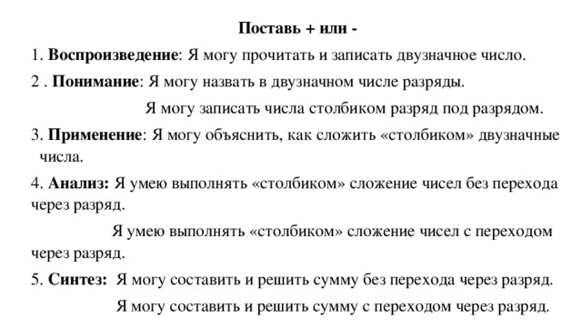 Поставь + или - 1. Воспроизведение : Я могу прочитать и записать двузначное число. 2 . Понимание : Я могу назвать в двузначном числе разряды.  Я могу записать числа столбиком разряд под разрядом. 3. Применение : Я могу объяснить, как сложить «столбиком» двузначные числа. 4. Анализ: Я умею выполнять «столбиком» сложение чисел без перехода через разряд.  Я умею выполнять «столбиком» сложение чисел с переходом через разряд. 5. Синтез: Я могу составить и решить сумму без перехода через разряд.  Я могу составить и решить сумму с переходом через разряд.