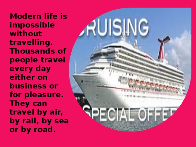 Modern life is impossible without travelling. Thousands of people travel every day either on business or for pleasure. They can travel by air, by rail, by sea or by road.