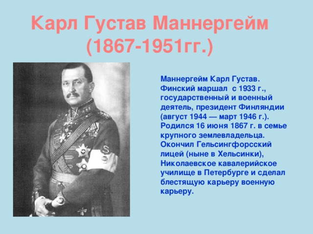 Карл Густав Маннергейм (1867-1951гг.)  Маннергейм Карл Густав. Финский маршал с 1933 г., государственный и военный деятель, президент Финляндии (август 1944 — март 1946 г.). Родился 16 июня 1867 г. в семье крупного землевладельца. Окончил Гельсингфорсский лицей (ныне в Хельсинки), Николаевское кавалерийское училище в Петербурге и сделал блестящую карьеру военную карьеру.