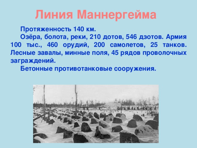 Линия Маннергейма Протяженность 140 км. Озёра, болота, реки, 210 дотов, 546 дзотов. Армия 100 тыс., 460 орудий, 200 самолетов, 25 танков. Лесные завалы, минные поля, 45 рядов проволочных заграждений. Бетонные противотанковые сооружения.