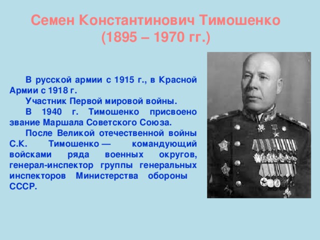 Семен Константинович Тимошенко (1895 – 1970 гг.) В русской армии с 1915 г., в Красной Армии с 1918 г. Участник Первой мировой войны. В 1940 г. Тимошенко присвоено звание Маршала Советского Союза. После Великой отечественной войны С.К. Тимошенко — командующий войсками ряда военных округов, генерал-инспектор группы генеральных инспекторов Министерства обороны СССР.