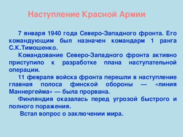 Наступление Красной Армии 7 января 1940 года Северо-Западного фронта. Его командующим был назначен командарм 1 ранга С.К.Тимошенко. Командование Северо-Западного фронта активно приступило к разработке плана наступательной операции. 11 февраля войска фронта перешли в наступление главная полоса финской обороны — «линия Маннергейма» — была прорвана. Финляндия оказалась перед угрозой быстрого и полного поражения.  Встал вопрос о заключении мира.