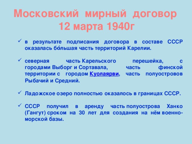 Московский мирный договор 12 марта 1940г в результате подписания договора в составе СССР оказалась бо́льшая часть территорий Карелии.  северная часть Карельского перешейка, с городами Выборг и Сортавала, часть финской территории с городом  Куолаярви , часть полуостровов Рыбачий и Средний.  Ладожское озеро полностью оказалось в границах СССР.  СССР получил в аренду часть полуострова Ханко (Гангут) сроком на 30 лет для создания на нём военно-морской базы.