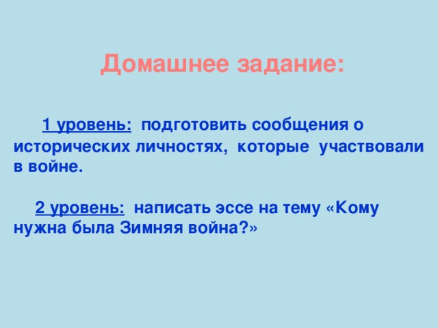 Домашнее задание:   1 уровень: подготовить сообщения о исторических личностях, которые участвовали в войне.  2 уровень: написать эссе на тему «Кому нужна была Зимняя война?»