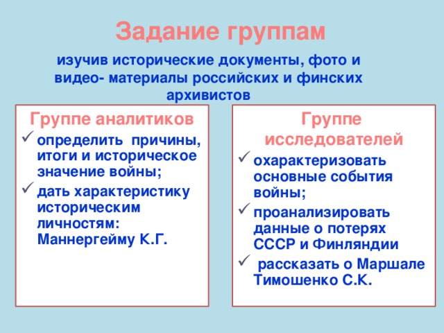 Задание группам изучив исторические документы, фото и видео- материалы российских и финских архивистов Группе аналитиков определить причины, итоги и историческое значение войны; дать характеристику историческим личностям: Маннергейму К.Г. Группе исследователей охарактеризовать основные события войны; проанализировать данные о потерях СССР и Финляндии  рассказать о Маршале Тимошенко С.К.