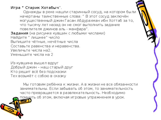 Игра “ Старик Хотабыч ”.  Однажды в реке нашли старинный сосуд, на котором были начертаны таинственные слова: “ В этот сосуд заключён могущественный джин Гасан Абдурахман ибн Хоттаб за то, что тысячу лет назад он не смог выполнить задание повелителя джинов аль - манфара”. Задания (на рисунке кувшин с любыми числами) Найдите “ лишнее” число Выпишите чётные, нечётные числа Составьте равенства и неравенства. Увеличьте числа на2. Уменьшите числа на 2 Из кувшина вышел вдруг Добрый джин – наш старый друг Кто решит всё без подсказки Тех возьмёт с собою в сказку  Мы готовим ребёнка к жизни. А в жизни не все обязанности занимательны. Если забывать об этом, то занимательность часто превращается в развлекательность. Необходимо помнить об этом, включая игровые упражнения в урок.