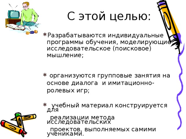 С этой целью:  Разрабатываются индивидуальные программы обучения, моделирующие исследовательское (поисковое) мышление; Разрабатываются индивидуальные программы обучения, моделирующие исследовательское (поисковое) мышление; Разрабатываются индивидуальные программы обучения, моделирующие исследовательское (поисковое) мышление;  организуются групповые занятия на основе диалога и имитационно-ролевых игр;  организуются групповые занятия на основе диалога и имитационно-ролевых игр;  организуются групповые занятия на основе диалога и имитационно-ролевых игр;  учебный материал конструируется для  учебный материал конструируется для  учебный материал конструируется для  реализации метода исследовательских  проектов, выполняемых самими учениками.