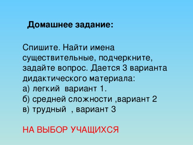 Домашнее задание: Спишите. Найти имена существительные, подчеркните, задайте вопрос. Дается 3 варианта дидактического материала: а) легкий вариант 1. б) средней сложности ,вариант 2 в) трудный , вариант 3 НА ВЫБОР УЧАЩИХСЯ