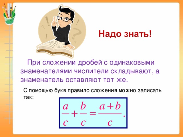 При сложении дробей с одинаковыми знаменателями числители складывают, а знаменатель оставляют тот же. С помощью букв правило сложения можно записать так: