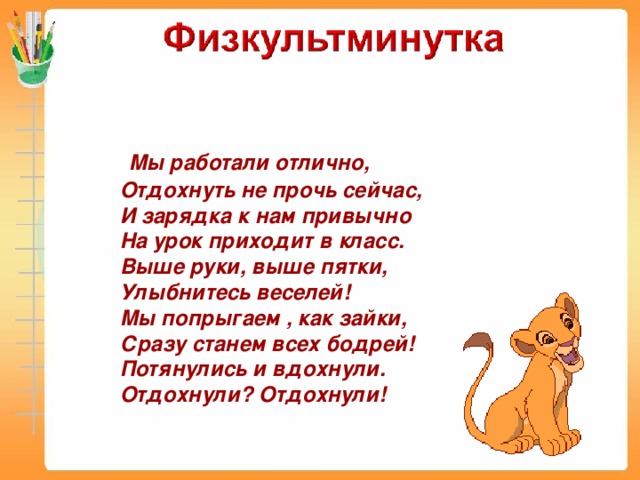 Мы работали отлично, Отдохнуть не прочь сейчас, И зарядка к нам привычно На урок приходит в класс. Выше руки, выше пятки, Улыбнитесь веселей! Мы попрыгаем , как зайки, Сразу станем всех бодрей! Потянулись и вдохнули. Отдохнули? Отдохнули!