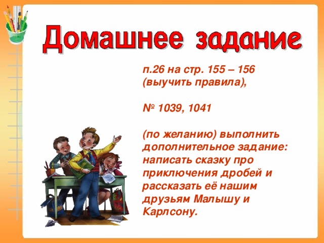 п.26 на стр. 155 – 156 (выучить правила),  № 1039, 1041  (по желанию) выполнить дополнительное задание: написать сказку про приключения дробей и рассказать её нашим друзьям Малышу и Карлсону.