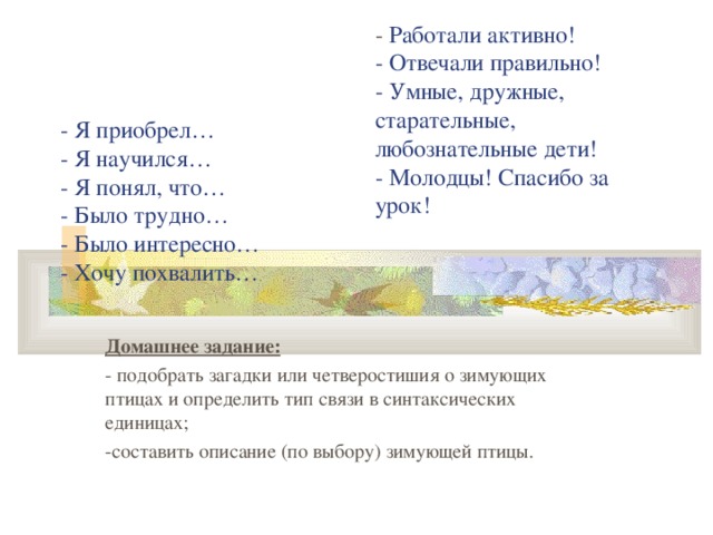 - Работали активно! - Отвечали правильно! - Умные, дружные, старательные, любознательные дети! - Молодцы! Спасибо за урок! - Я приобрел…  - Я научился…  - Я понял, что…  - Было трудно…  - Было интересно…  - Хочу похвалить… Домашнее задание: - подобрать загадки или четверостишия о зимующих птицах и определить тип связи в синтаксических единицах; -составить описание (по выбору) зимующей птицы.