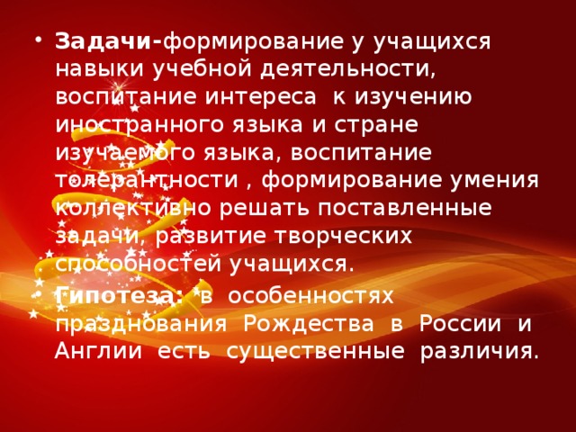 Задачи- формирование у учащихся навыки учебной деятельнос­ти, воспитание интереса к изучению иностранного языка и стране изучаемого языка, воспитание толерантности , формирование умения коллективно решать поставленные задачи, развитие творческих способностей учащихся. Гипотеза:   в  особенностях  празднования  Рождества  в  России  и  Англии  есть  существенные  различия.