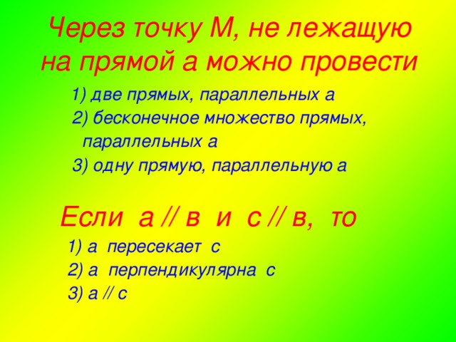 Через точку М, не лежащую на прямой а можно провести  1) две прямых, параллельных а  2) бесконечное множество прямых,  параллельных а  3) одну прямую, параллельную а   Если а // в и с // в, то  1) а пересекает с  2) а перпендикулярна с  3) а // с а) 1 и 3 – вертикальные; б) 5 и 1 – одностороннии; в) 7 и 6 - соответственные; г) 5 и 3 –накрест лежащие; д) 2 и 4 –смежные; е) 7 и 1 накрест лежащие; ж) 3 и 7 – односторонние.