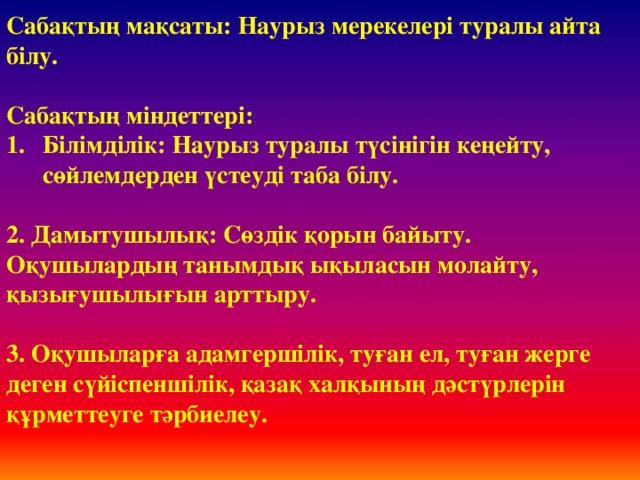 Сабақтың мақсаты: Наурыз мерекелері туралы айта білу.  Сабақтың міндеттері: Білімділік: Наурыз туралы түсінігін кеңейту, сөйлемдерден үстеуді таба білу.  2. Дамытушылық: Сөздік қорын байыту. Оқушылардың танымдық ықыласын молайту, қызығушылығын арттыру.  3. Оқушыларға адамгершілік, туған ел, туған жерге деген сүйіспеншілік, қазақ халқының дәстүрлерін құрметтеуге тәрбиелеу.