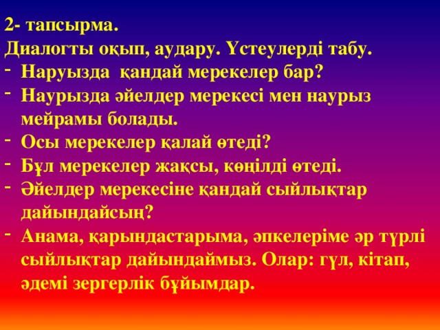 2- тапсырма. Диалогты оқып, аудару. Үстеулерді табу. Наруызда қандай мерекелер бар? Наурызда әйелдер мерекесі мен наурыз мейрамы болады. Осы мерекелер қалай өтеді? Бұл мерекелер жақсы, көңілді өтеді. Әйелдер мерекесіне қандай сыйлықтар дайындайсың? Анама, қарындастарыма, әпкелеріме әр түрлі сыйлықтар дайындаймыз. Олар: гүл, кітап, әдемі зергерлік бұйымдар.