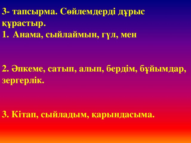 3- тапсырма. Сөйлемдерді дұрыс құрастыр. Анама, сыйлаймын, гүл, мен   2. Әпкеме, сатып, алып, бердім, бұйымдар, зергерлік.   3. Кітап, сыйладым, қарындасыма.