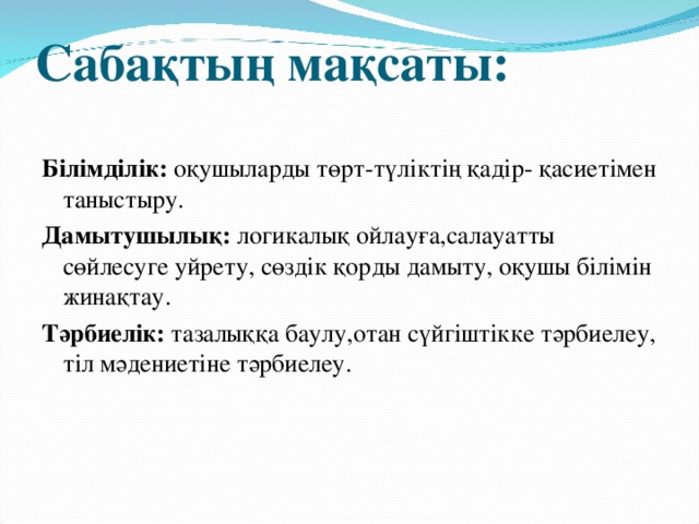 Сабақтың мақсаты:   Білімділік: оқушыларды төрт-түліктің қадір- қасиетімен таныстыру. Дамытушылық: логикалық ойлауға,салауатты сөйлесуге уйрету, сөздік қорды дамыту, оқушы білімін жинақтау. Тәрбиелік: тазалыққа баулу,отан сүйгіштікке тәрбиелеу, тіл мәдениетіне тәрбиелеу.