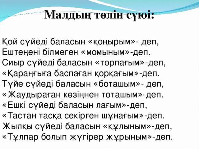 Малдың төлін сүюі: Қой сүйеді баласын « қоңырым » - деп, Ештеңені білмеген « момыным » -деп. Сиыр сүйеді баласын « торпағым » -деп, « Қараңғыға баспаған қорқағым » -деп. Түйе сүйеді баласын « боташым » - деп, « Жаудыраған көзіңнен тоташым » -деп. « Ешкі сүйеді баласын лағым » -деп, « Тастан тасқа секірген шұнағым » -деп. Жылқы сүйеді баласын « құлыным » -деп, « Тұлпар болып жүгірер жұрыным » -деп.