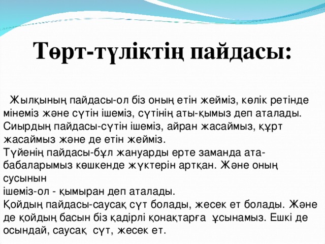 Төрт-түліктің пайдасы:  Жылқының пайдасы-ол біз оның етін жейміз, көлік ретінде мінеміз және сүтін ішеміз, сүтінің аты-қымыз деп аталады. Сиырдың пайдасы-сүтін ішеміз, айран жасаймыз, құрт жасаймыз және де етін жейміз. Түйенің пайдасы-бұл жануарды ерте заманда ата-бабаларымыз көшкенде жүктерін артқан. Және оның сусынын ішеміз-ол - қымыран деп аталады. Қойдың пайдасы-саусақ сүт болады, жесек ет болады. Және де қойдың басын біз қадірлі қонақтарға ұсынамыз. Ешкі де осындай, саусақ сүт, жесек ет.