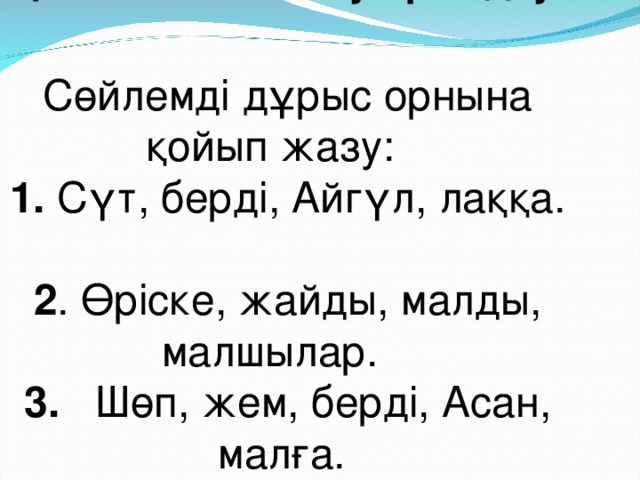 Қосымша жаттығу орындау. Сөйлемді дұрыс орнына қойып жазу: 1. Сүт, берді, Айгүл, лаққа. 2 . Өріске, жайды, малды, малшылар. 3. Шөп, жем, берді, Асан, малға.