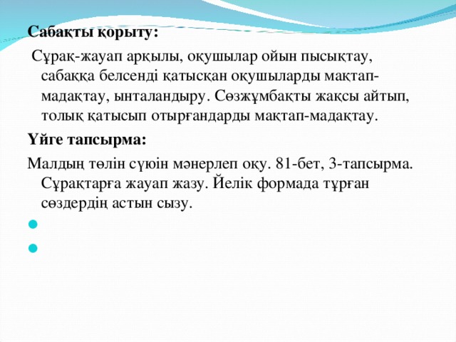 Сабақты қорыту:  Сұрақ-жауап арқылы, оқушылар ойын пысықтау, сабаққа белсенді қатысқан оқушыларды мақтап-мадақтау, ынталандыру. Сөзжұмбақты жақсы айтып, толық қатысып отырғандарды мақтап-мадақтау. Үйге тапсырма: Малдың төлін сүюін мәнерлеп оқу. 81-бет, 3-тапсырма. Сұрақтарға жауап жазу. Йелік формада тұрған сөздердің астын сызу.