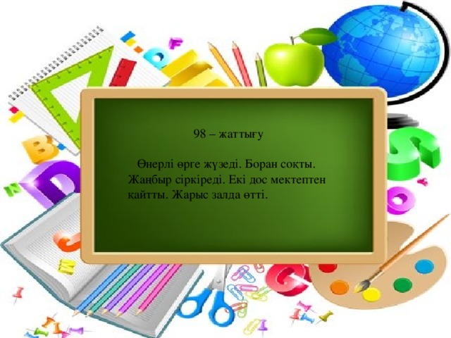 98 – жаттығу  Өнерлі өрге жүзеді. Боран соқты. Жаңбыр сіркіреді. Екі дос мектептен қайтты. Жарыс залда өтті.