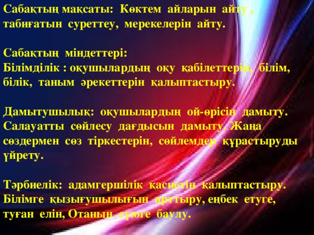 Сабақтың мақсаты: Көктем айларын айту , табиғатын суреттеу, мерекелерін айту.  Сабақтың міндеттері: Білімділік : оқушылардың оқу қабілеттерін, білім, білік, таным әрекеттерін қалыптастыру.  Дамытушылық: оқушылардың ой-өрісін дамыту. Салауатты сөйлесу дағдысын дамыту. Жаңа сөздермен сөз тіркестерін, сөйлемдер құрастыруды үйрету.  Тәрбиелік: адамгершілік қасиетін қалыптастыру. Білімге қызығушылығын арттыру, еңбек етуге, туған елін, Отанын сүюге баулу.