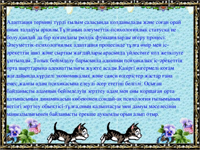 Адаптация термині түрлі ғылым саласында қолданылады және соған орай оның талдауы әрқилы.Тұлғаның әлеуметтік-психологиялық статусқа ие болу,қандай да бір қоғамдағы рөлдік функцияларды игеру процесі. Әлеуметтік-психологиялық адаптация процесінде тұлға өмір мен іс-әрекеттің ішкі және сыртқы жағдайлары арасында үйлесімге қол жеткізуге ұмтылады. Толық бейімделу барысында адамның психикалық іс-әрекеттің орта шарттарына адекваттылығы жүзеге асады.Қазіргі өзгермелі қоғам жағдайында,күрделі экономикалық және саяси өзгерістер жастар ғана емес,жалпы адам психикасына елеулі әсер ететіні белгілі. Осыған байланысты адамның бейімделуін зерттеу адам мен оны қоршаған орта қатынасының динамикасын көбеюімен,сондай-ақ психология ғылымының негізгі зерттеу обьектісі-тұлға,оның қалыптасуы мен дамуы мәселесінің маңыздылығымен байланысты ерекше ауқымды орын алып отыр .