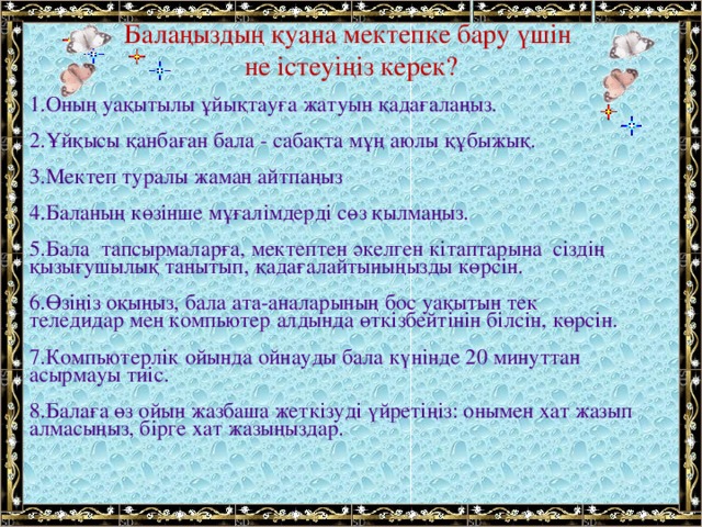 Балаңыздың қуана мектепке бару үшін  не істеуіңіз керек?    1.Оның уақытылы ұйықтауға жатуын қадағалаңыз. 2.Ұйқысы қанбаған бала - сабақта мұң аюлы құбыжық. 3.Мектеп туралы жаман айтпаңыз 4.Баланың көзінше мұғалімдерді сөз қылмаңыз. 5.Бала  тапсырмаларға, мектептен әкелген кітаптарына  сіздің қызығушылық танытып, қадағалайтыныңызды көрсін. 6.Өзіңіз оқыңыз, бала ата-аналарының бос уақытын тек теледидар мен компьютер алдында өткізбейтінін білсін, көрсін. 7.Компьютерлік ойында ойнауды бала күнінде 20 минуттан асырмауы тиіс.  8.Балаға өз ойын жазбаша жеткізуді үйретіңіз: онымен хат жазып алмасыңыз, бірге хат жазыңыздар.