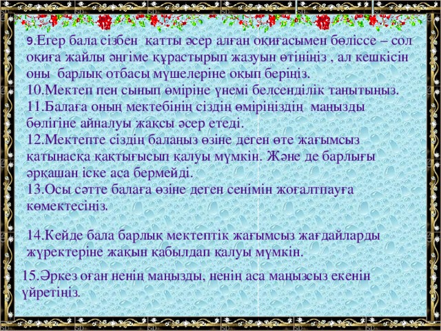 9. Егер бала сізбен  қатты әсер алған оқиғасымен бөліссе – сол оқиға жайлы әңгіме құрастырып жазуын өтініңіз , ал кешкісін оны  барлық отбасы мүшелеріне оқып беріңіз. 10.Мектеп пен сынып өміріне үнемі белсенділік танытыңыз. 11.Балаға оның мектебінің сіздің өміріңіздің  маңызды бөлігіне айналуы жақсы әсер етеді. 12.Мектепте сіздің балаңыз өзіне деген өте жағымсыз қатынасқа қақтығысып қалуы мүмкін. Және де барлығы әрқашан іске аса бермейді. 13.Осы сәтте балаға өзіне деген сенімін жоғалтпауға көмектесіңіз . 14.Кейде бала барлық мектептік жағымсыз жағдайларды жүректеріне жақын қабылдап қалуы мүмкін. 15.Әркез оған ненің маңызды, ненің аса маңызсыз екенін үйретіңіз .