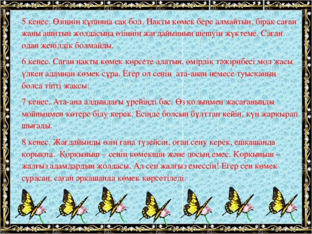 5 кеңес. Өзіңнің құпияңа сақ бол. Нақты көмек бере алмайтын, бірақ саған жаны ашитын жолдасыңа өзіңнің жағдайыңның шешуін жүктеме. Саған одан жеңілдік болмайды. 6 кеңес. Саған нақты көмек көрсете алатын, өмірлік тәжірибесі мол жасы үлкен адамнан көмек сұра. Егер ол сенің ата-анаң немесе туысқаның болса тіпті жақсы. 7 кеңес. Ата-ана алдындағы үрейіңді бас. Өз қолыңмен жасағаныңды мойныңмен көтере білу керек. Есіңде болсын бұлттан кейін, күн жарқырап шығады. 8 кеңес. Жағдайыңды өзің ғана түзейсің, оған сену керек, ешқашанда қорықпа. Қорқыныш – сенің көмекшің және досың емес. Қорқыныш – жалғыз адамдардың жолдасы. Ал сен жалғыз емессің! Егер сен көмек сұрасаң, саған әрқашанда көмек көрсетіледі.