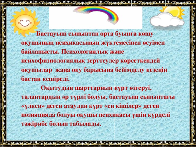             Бастауыш сыныптан орта буынға көшу оқушының психикасының жүктемесінен өсуімен байланысты. Психологиялық және психофизиологиялық зерттеулер көрсеткендей оқушылар  жаңа оқу барысына бейімделу кезеңін бастан кешіреді.             Оқытудың шарттарның күрт өзгеруі, талаптардың әр түрлі болуы, бастауыш сыныптағы «үлкен» деген атаудан күрт «ең кішілер» деген позияцияда болуы оқушы психикасы үшін күрделі тәжірибе болып табылады.